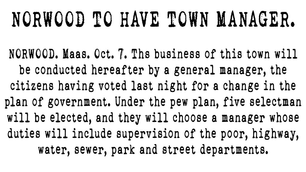 NORWOOD. Maas., Oct. 7. The business of this town will be conducted hereafter by a general manager, the citizens having voted last night for a change in the plan of government. Under the pew plan, five selectmen will be elected, and they will choose a manager whose duties will include supervision of the poor, highway, water, sewer, park, and street departments.